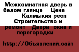 Межкомнатная дверь в белом глянце  › Цена ­ 16 550 - Калмыкия респ. Строительство и ремонт » Двери, окна и перегородки   